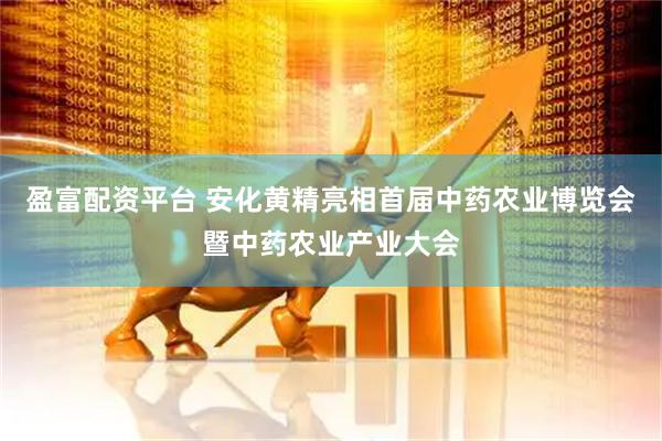 盈富配资平台 安化黄精亮相首届中药农业博览会暨中药农业产业大会