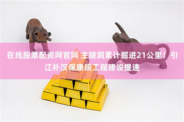 在线股票配资网官网 主隧洞累计掘进21公里！引江补汉保康段工程建设提速