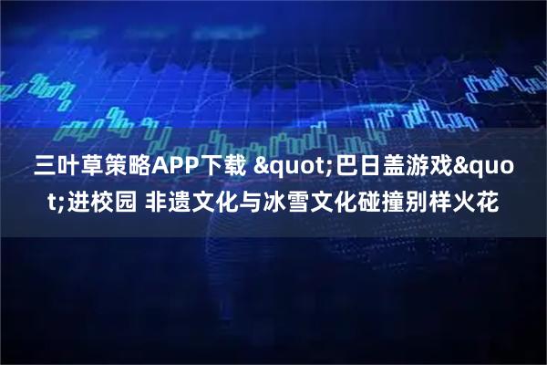 三叶草策略APP下载 "巴日盖游戏"进校园 非遗文化与冰雪文化碰撞别样火花