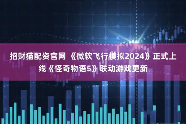 招财猫配资官网 《微软飞行模拟2024》正式上线《怪奇物语5》联动游戏更新