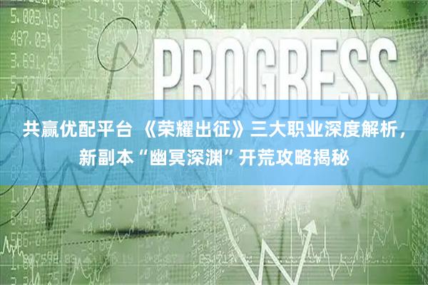 共赢优配平台 《荣耀出征》三大职业深度解析，新副本“幽冥深渊”开荒攻略揭秘