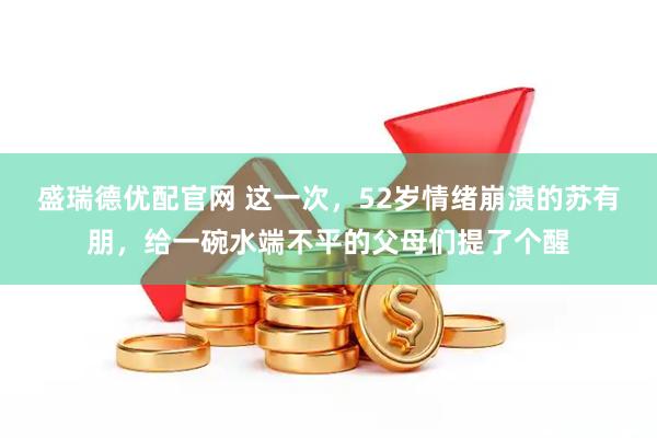 盛瑞德优配官网 这一次，52岁情绪崩溃的苏有朋，给一碗水端不平的父母们提了个醒