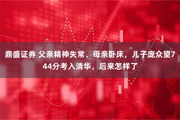 鼎盛证券 父亲精神失常、母亲卧床，儿子庞众望744分考入清华，后来怎样了