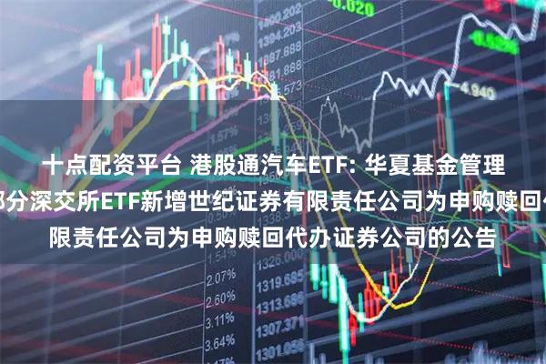 十点配资平台 港股通汽车ETF: 华夏基金管理有限公司关于旗下部分深交所ETF新增世纪证券有限责任公司为申购赎回代办证券公司的公告
