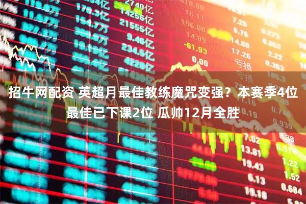 招牛网配资 英超月最佳教练魔咒变强？本赛季4位最佳已下课2位 瓜帅12月全胜