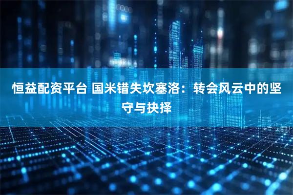 恒益配资平台 国米错失坎塞洛：转会风云中的坚守与抉择