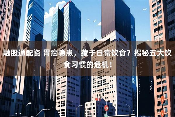 融股通配资 胃癌隐患，藏于日常饮食？揭秘五大饮食习惯的危机！