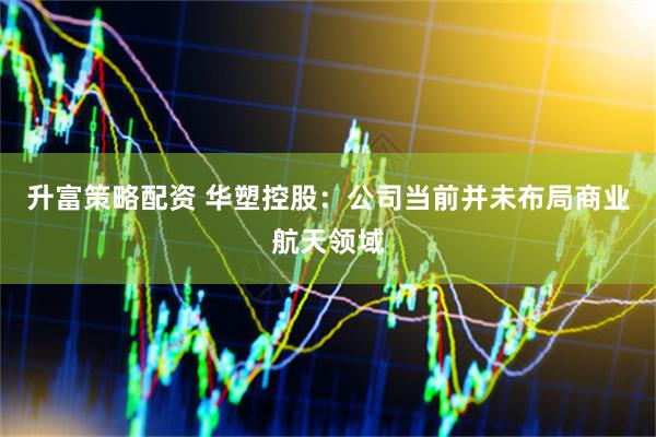 升富策略配资 华塑控股：公司当前并未布局商业航天领域