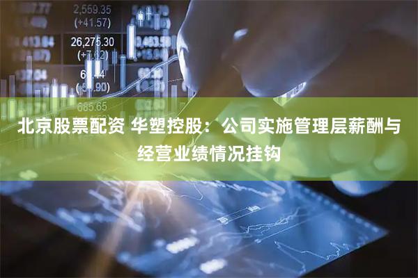 北京股票配资 华塑控股：公司实施管理层薪酬与经营业绩情况挂钩