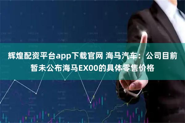 辉煌配资平台app下载官网 海马汽车：公司目前暂未公布海马EX00的具体零售价格
