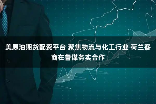 美原油期货配资平台 聚焦物流与化工行业 荷兰客商在鲁谋务实合作