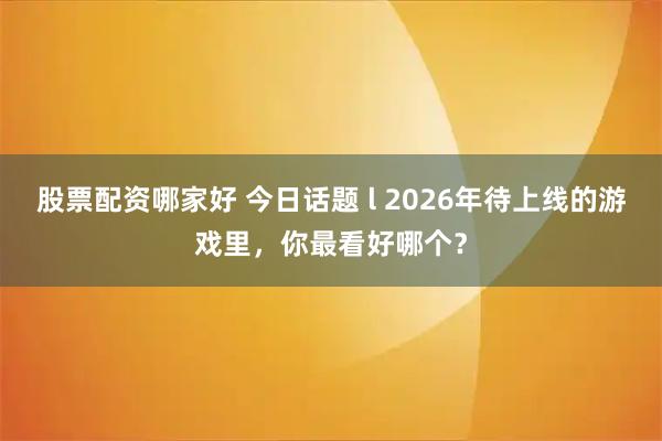 股票配资哪家好 今日话题 l 2026年待上线的游戏里，你最看好哪个？
