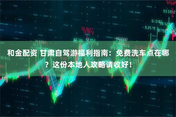 和金配资 甘肃自驾游福利指南：免费洗车点在哪？这份本地人攻略请收好！