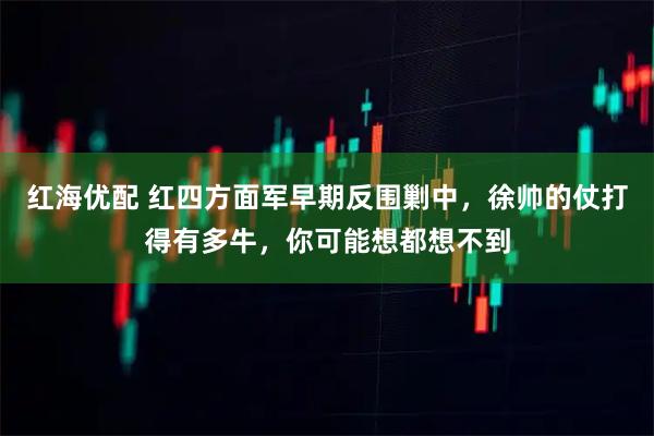 红海优配 红四方面军早期反围剿中，徐帅的仗打得有多牛，你可能想都想不到