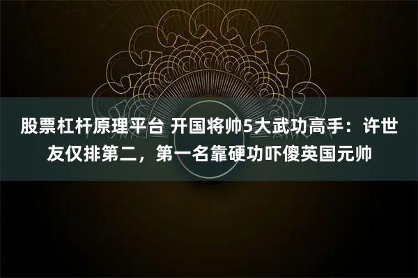 股票杠杆原理平台 开国将帅5大武功高手：许世友仅排第二，第一名靠硬功吓傻英国元帅
