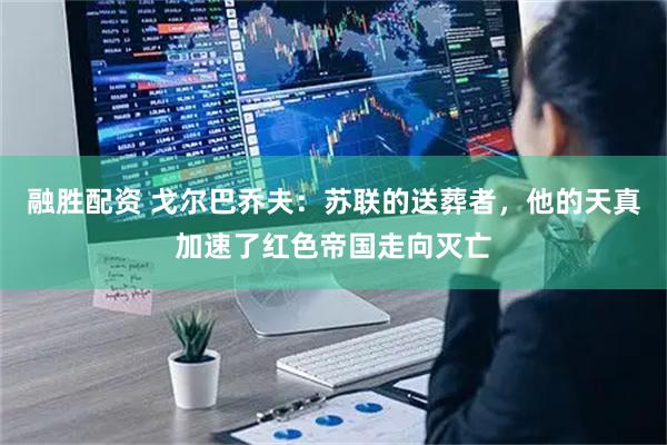 融胜配资 戈尔巴乔夫：苏联的送葬者，他的天真加速了红色帝国走向灭亡