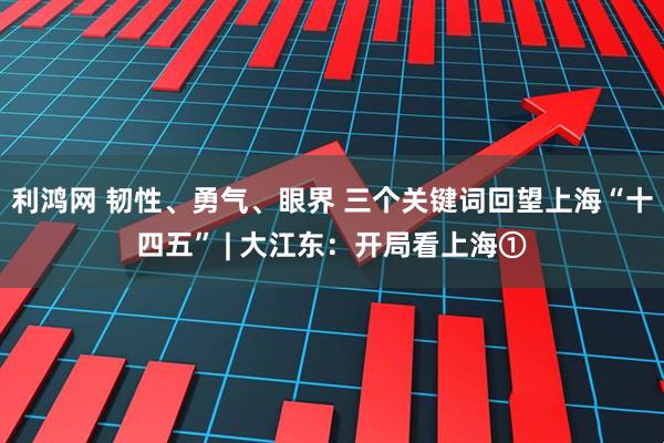 利鸿网 韧性、勇气、眼界 三个关键词回望上海“十四五” | 大江东：开局看上海①