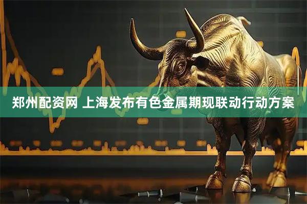 郑州配资网 上海发布有色金属期现联动行动方案
