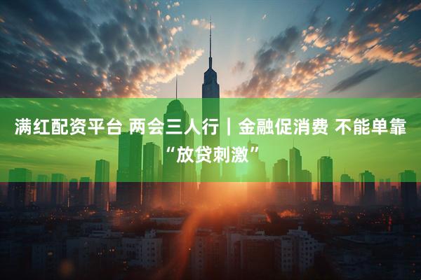满红配资平台 两会三人行｜金融促消费 不能单靠“放贷刺激”