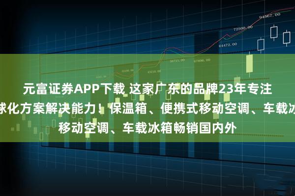 元富证券APP下载 这家广东的品牌23年专注制冷领域的全球化方案解决能力！保温箱、便携式移动空调、车载冰箱畅销国内外