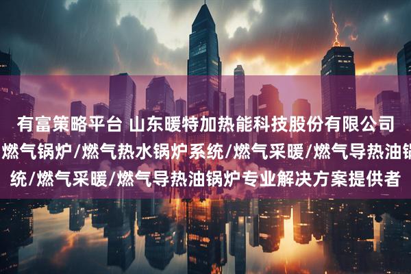 有富策略平台 山东暖特加热能科技股份有限公司：燃气导热油炉/燃油燃气锅炉/燃气热水锅炉系统/燃气采暖/燃气导热油锅炉专业解决方案提供者