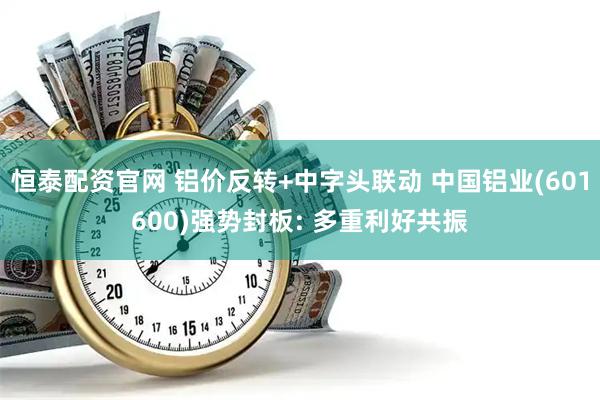 恒泰配资官网 铝价反转+中字头联动 中国铝业(601600)强势封板: 多重利好共振