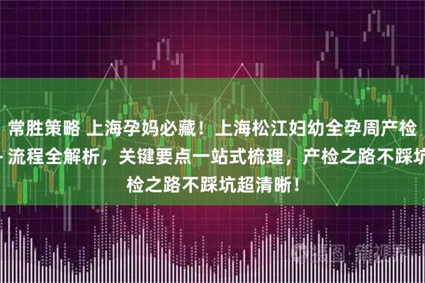 常胜策略 上海孕妈必藏！上海松江妇幼全孕周产检时间表 + 流程全解析，关键要点一站式梳理，产检之路不踩坑超清晰！