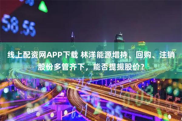 线上配资网APP下载 林洋能源增持、回购、注销股份多管齐下，能否提振股价？