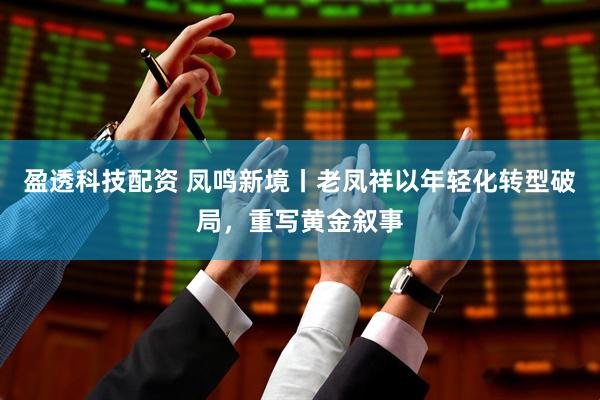 盈透科技配资 凤鸣新境丨老凤祥以年轻化转型破局，重写黄金叙事