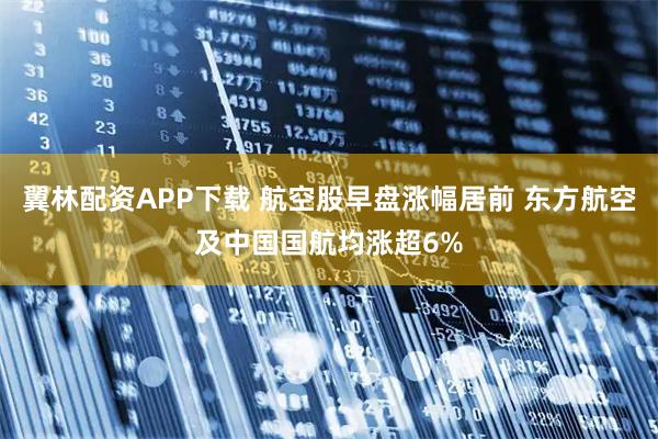 翼林配资APP下载 航空股早盘涨幅居前 东方航空及中国国航均涨超6%