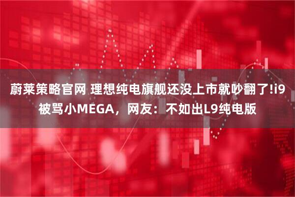 蔚莱策略官网 理想纯电旗舰还没上市就吵翻了!i9被骂小MEGA，网友：不如出L9纯电版